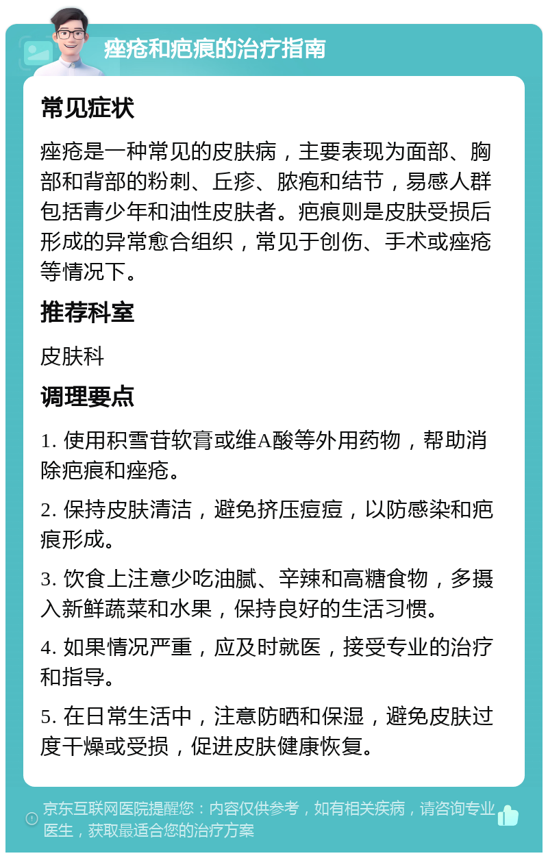 痤疮和疤痕的治疗指南 常见症状 痤疮是一种常见的皮肤病，主要表现为面部、胸部和背部的粉刺、丘疹、脓疱和结节，易感人群包括青少年和油性皮肤者。疤痕则是皮肤受损后形成的异常愈合组织，常见于创伤、手术或痤疮等情况下。 推荐科室 皮肤科 调理要点 1. 使用积雪苷软膏或维A酸等外用药物，帮助消除疤痕和痤疮。 2. 保持皮肤清洁，避免挤压痘痘，以防感染和疤痕形成。 3. 饮食上注意少吃油腻、辛辣和高糖食物，多摄入新鲜蔬菜和水果，保持良好的生活习惯。 4. 如果情况严重，应及时就医，接受专业的治疗和指导。 5. 在日常生活中，注意防晒和保湿，避免皮肤过度干燥或受损，促进皮肤健康恢复。