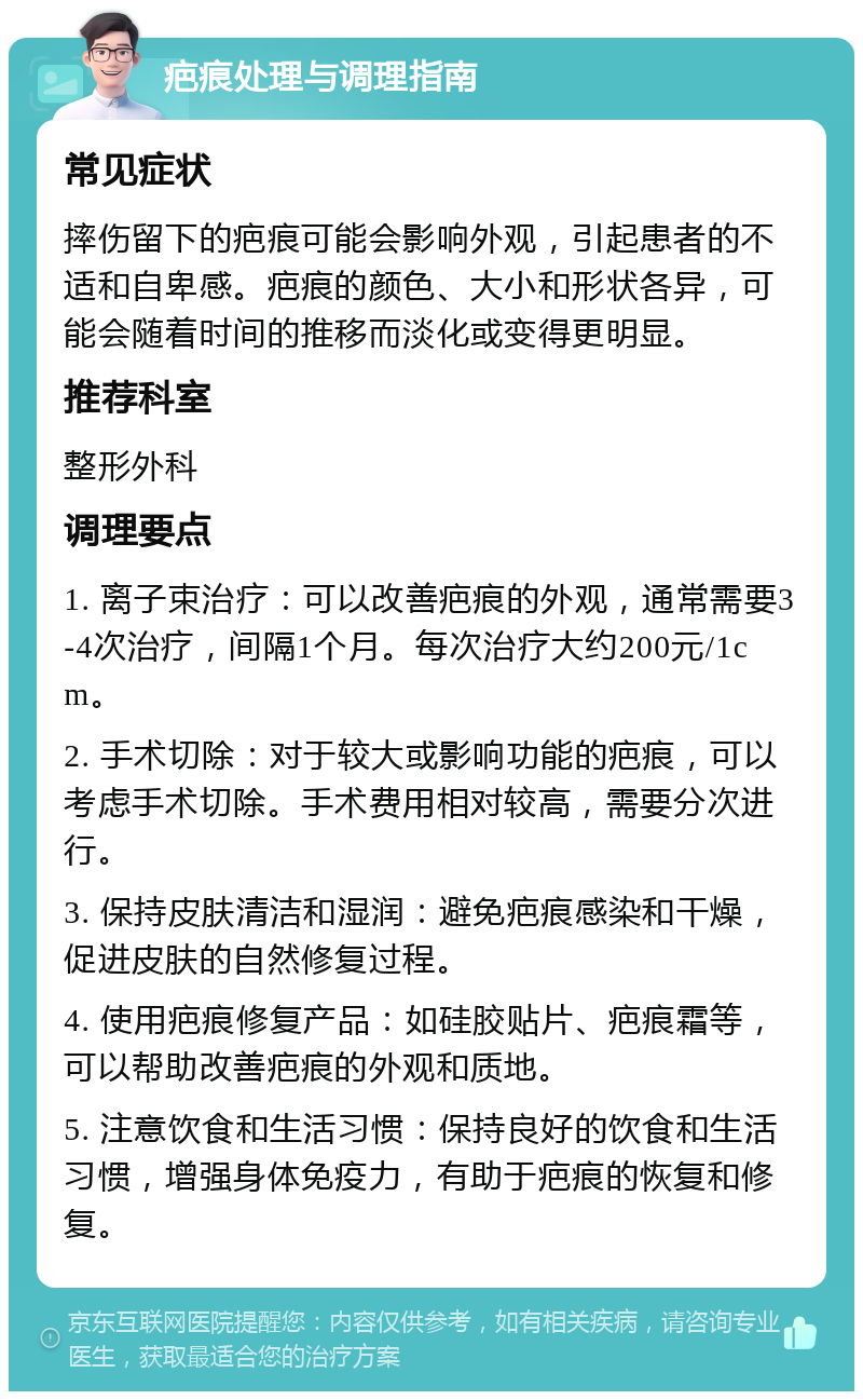 疤痕处理与调理指南 常见症状 摔伤留下的疤痕可能会影响外观，引起患者的不适和自卑感。疤痕的颜色、大小和形状各异，可能会随着时间的推移而淡化或变得更明显。 推荐科室 整形外科 调理要点 1. 离子束治疗：可以改善疤痕的外观，通常需要3-4次治疗，间隔1个月。每次治疗大约200元/1cm。 2. 手术切除：对于较大或影响功能的疤痕，可以考虑手术切除。手术费用相对较高，需要分次进行。 3. 保持皮肤清洁和湿润：避免疤痕感染和干燥，促进皮肤的自然修复过程。 4. 使用疤痕修复产品：如硅胶贴片、疤痕霜等，可以帮助改善疤痕的外观和质地。 5. 注意饮食和生活习惯：保持良好的饮食和生活习惯，增强身体免疫力，有助于疤痕的恢复和修复。