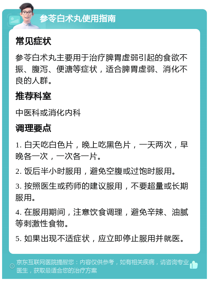 参苓白术丸使用指南 常见症状 参苓白术丸主要用于治疗脾胃虚弱引起的食欲不振、腹泻、便溏等症状，适合脾胃虚弱、消化不良的人群。 推荐科室 中医科或消化内科 调理要点 1. 白天吃白色片，晚上吃黑色片，一天两次，早晚各一次，一次各一片。 2. 饭后半小时服用，避免空腹或过饱时服用。 3. 按照医生或药师的建议服用，不要超量或长期服用。 4. 在服用期间，注意饮食调理，避免辛辣、油腻等刺激性食物。 5. 如果出现不适症状，应立即停止服用并就医。