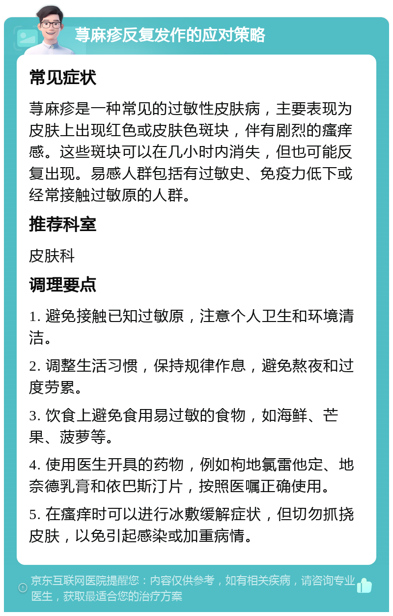 荨麻疹反复发作的应对策略 常见症状 荨麻疹是一种常见的过敏性皮肤病，主要表现为皮肤上出现红色或皮肤色斑块，伴有剧烈的瘙痒感。这些斑块可以在几小时内消失，但也可能反复出现。易感人群包括有过敏史、免疫力低下或经常接触过敏原的人群。 推荐科室 皮肤科 调理要点 1. 避免接触已知过敏原，注意个人卫生和环境清洁。 2. 调整生活习惯，保持规律作息，避免熬夜和过度劳累。 3. 饮食上避免食用易过敏的食物，如海鲜、芒果、菠萝等。 4. 使用医生开具的药物，例如枸地氯雷他定、地奈德乳膏和依巴斯汀片，按照医嘱正确使用。 5. 在瘙痒时可以进行冰敷缓解症状，但切勿抓挠皮肤，以免引起感染或加重病情。