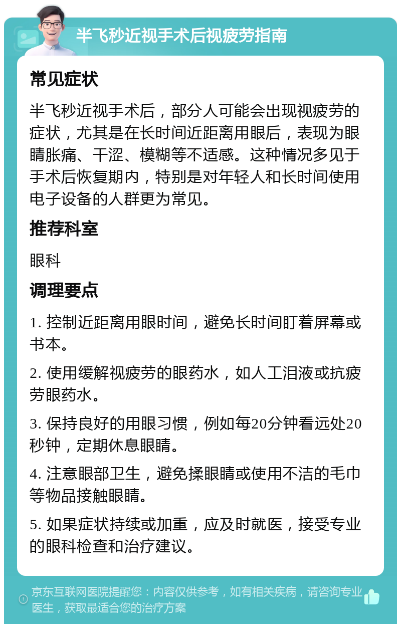 半飞秒近视手术后视疲劳指南 常见症状 半飞秒近视手术后，部分人可能会出现视疲劳的症状，尤其是在长时间近距离用眼后，表现为眼睛胀痛、干涩、模糊等不适感。这种情况多见于手术后恢复期内，特别是对年轻人和长时间使用电子设备的人群更为常见。 推荐科室 眼科 调理要点 1. 控制近距离用眼时间，避免长时间盯着屏幕或书本。 2. 使用缓解视疲劳的眼药水，如人工泪液或抗疲劳眼药水。 3. 保持良好的用眼习惯，例如每20分钟看远处20秒钟，定期休息眼睛。 4. 注意眼部卫生，避免揉眼睛或使用不洁的毛巾等物品接触眼睛。 5. 如果症状持续或加重，应及时就医，接受专业的眼科检查和治疗建议。