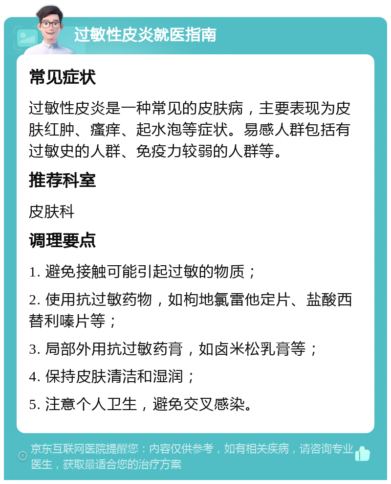 过敏性皮炎就医指南 常见症状 过敏性皮炎是一种常见的皮肤病，主要表现为皮肤红肿、瘙痒、起水泡等症状。易感人群包括有过敏史的人群、免疫力较弱的人群等。 推荐科室 皮肤科 调理要点 1. 避免接触可能引起过敏的物质； 2. 使用抗过敏药物，如枸地氯雷他定片、盐酸西替利嗪片等； 3. 局部外用抗过敏药膏，如卤米松乳膏等； 4. 保持皮肤清洁和湿润； 5. 注意个人卫生，避免交叉感染。