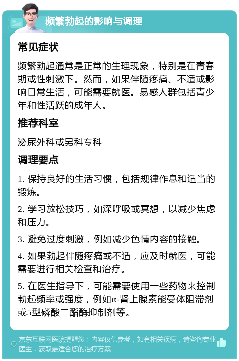 频繁勃起的影响与调理 常见症状 频繁勃起通常是正常的生理现象，特别是在青春期或性刺激下。然而，如果伴随疼痛、不适或影响日常生活，可能需要就医。易感人群包括青少年和性活跃的成年人。 推荐科室 泌尿外科或男科专科 调理要点 1. 保持良好的生活习惯，包括规律作息和适当的锻炼。 2. 学习放松技巧，如深呼吸或冥想，以减少焦虑和压力。 3. 避免过度刺激，例如减少色情内容的接触。 4. 如果勃起伴随疼痛或不适，应及时就医，可能需要进行相关检查和治疗。 5. 在医生指导下，可能需要使用一些药物来控制勃起频率或强度，例如α-肾上腺素能受体阻滞剂或5型磷酸二酯酶抑制剂等。