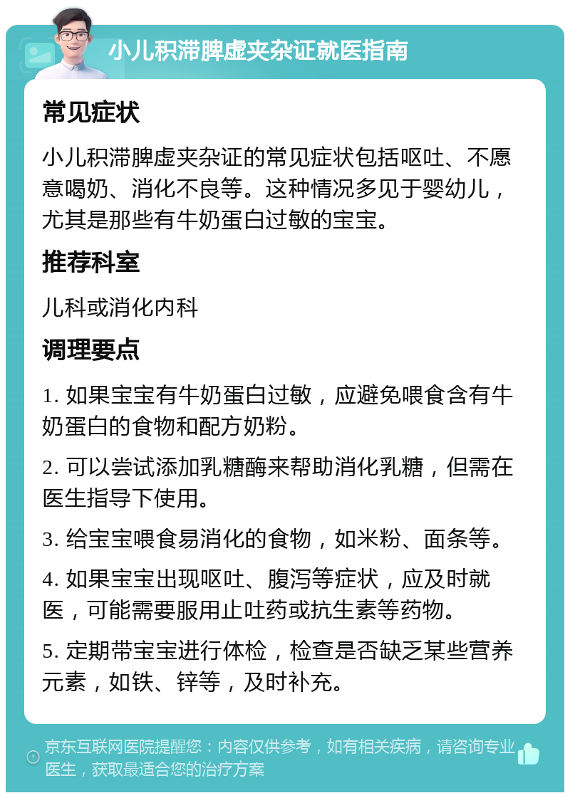 小儿积滞脾虚夹杂证就医指南 常见症状 小儿积滞脾虚夹杂证的常见症状包括呕吐、不愿意喝奶、消化不良等。这种情况多见于婴幼儿，尤其是那些有牛奶蛋白过敏的宝宝。 推荐科室 儿科或消化内科 调理要点 1. 如果宝宝有牛奶蛋白过敏，应避免喂食含有牛奶蛋白的食物和配方奶粉。 2. 可以尝试添加乳糖酶来帮助消化乳糖，但需在医生指导下使用。 3. 给宝宝喂食易消化的食物，如米粉、面条等。 4. 如果宝宝出现呕吐、腹泻等症状，应及时就医，可能需要服用止吐药或抗生素等药物。 5. 定期带宝宝进行体检，检查是否缺乏某些营养元素，如铁、锌等，及时补充。