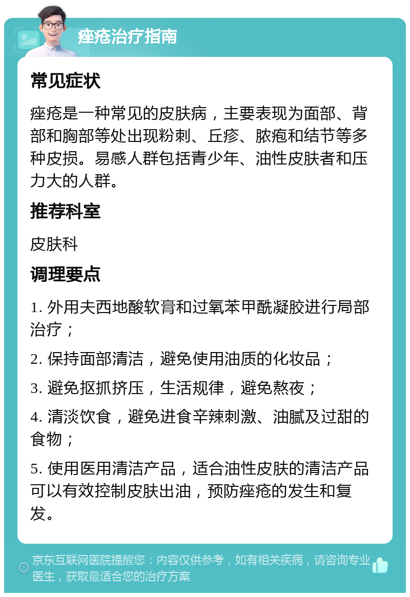 痤疮治疗指南 常见症状 痤疮是一种常见的皮肤病，主要表现为面部、背部和胸部等处出现粉刺、丘疹、脓疱和结节等多种皮损。易感人群包括青少年、油性皮肤者和压力大的人群。 推荐科室 皮肤科 调理要点 1. 外用夫西地酸软膏和过氧苯甲酰凝胶进行局部治疗； 2. 保持面部清洁，避免使用油质的化妆品； 3. 避免抠抓挤压，生活规律，避免熬夜； 4. 清淡饮食，避免进食辛辣刺激、油腻及过甜的食物； 5. 使用医用清洁产品，适合油性皮肤的清洁产品可以有效控制皮肤出油，预防痤疮的发生和复发。