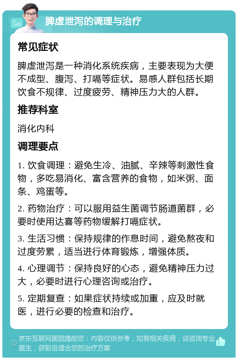 脾虚泄泻的调理与治疗 常见症状 脾虚泄泻是一种消化系统疾病，主要表现为大便不成型、腹泻、打嗝等症状。易感人群包括长期饮食不规律、过度疲劳、精神压力大的人群。 推荐科室 消化内科 调理要点 1. 饮食调理：避免生冷、油腻、辛辣等刺激性食物，多吃易消化、富含营养的食物，如米粥、面条、鸡蛋等。 2. 药物治疗：可以服用益生菌调节肠道菌群，必要时使用达喜等药物缓解打嗝症状。 3. 生活习惯：保持规律的作息时间，避免熬夜和过度劳累，适当进行体育锻炼，增强体质。 4. 心理调节：保持良好的心态，避免精神压力过大，必要时进行心理咨询或治疗。 5. 定期复查：如果症状持续或加重，应及时就医，进行必要的检查和治疗。