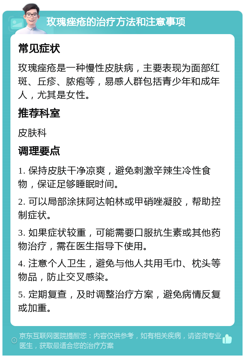 玫瑰痤疮的治疗方法和注意事项 常见症状 玫瑰痤疮是一种慢性皮肤病，主要表现为面部红斑、丘疹、脓疱等，易感人群包括青少年和成年人，尤其是女性。 推荐科室 皮肤科 调理要点 1. 保持皮肤干净凉爽，避免刺激辛辣生冷性食物，保证足够睡眠时间。 2. 可以局部涂抹阿达帕林或甲硝唑凝胶，帮助控制症状。 3. 如果症状较重，可能需要口服抗生素或其他药物治疗，需在医生指导下使用。 4. 注意个人卫生，避免与他人共用毛巾、枕头等物品，防止交叉感染。 5. 定期复查，及时调整治疗方案，避免病情反复或加重。