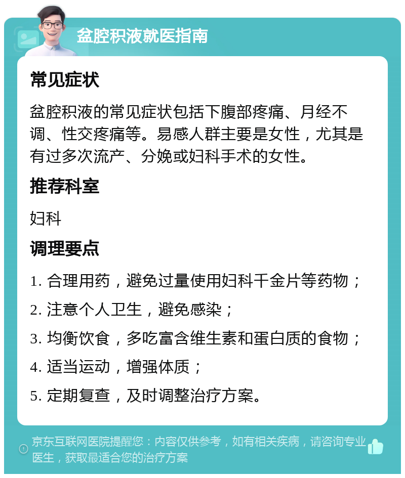 盆腔积液就医指南 常见症状 盆腔积液的常见症状包括下腹部疼痛、月经不调、性交疼痛等。易感人群主要是女性，尤其是有过多次流产、分娩或妇科手术的女性。 推荐科室 妇科 调理要点 1. 合理用药，避免过量使用妇科千金片等药物； 2. 注意个人卫生，避免感染； 3. 均衡饮食，多吃富含维生素和蛋白质的食物； 4. 适当运动，增强体质； 5. 定期复查，及时调整治疗方案。