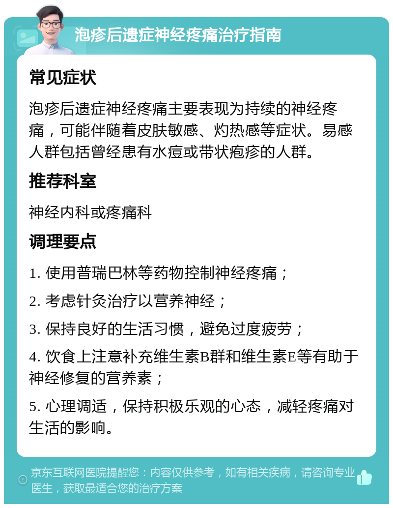 泡疹后遗症神经疼痛治疗指南 常见症状 泡疹后遗症神经疼痛主要表现为持续的神经疼痛，可能伴随着皮肤敏感、灼热感等症状。易感人群包括曾经患有水痘或带状疱疹的人群。 推荐科室 神经内科或疼痛科 调理要点 1. 使用普瑞巴林等药物控制神经疼痛； 2. 考虑针灸治疗以营养神经； 3. 保持良好的生活习惯，避免过度疲劳； 4. 饮食上注意补充维生素B群和维生素E等有助于神经修复的营养素； 5. 心理调适，保持积极乐观的心态，减轻疼痛对生活的影响。