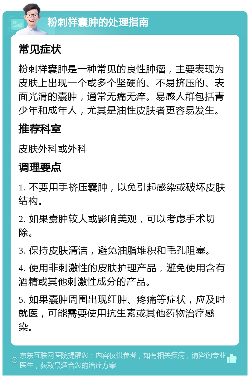 粉刺样囊肿的处理指南 常见症状 粉刺样囊肿是一种常见的良性肿瘤，主要表现为皮肤上出现一个或多个坚硬的、不易挤压的、表面光滑的囊肿，通常无痛无痒。易感人群包括青少年和成年人，尤其是油性皮肤者更容易发生。 推荐科室 皮肤外科或外科 调理要点 1. 不要用手挤压囊肿，以免引起感染或破坏皮肤结构。 2. 如果囊肿较大或影响美观，可以考虑手术切除。 3. 保持皮肤清洁，避免油脂堆积和毛孔阻塞。 4. 使用非刺激性的皮肤护理产品，避免使用含有酒精或其他刺激性成分的产品。 5. 如果囊肿周围出现红肿、疼痛等症状，应及时就医，可能需要使用抗生素或其他药物治疗感染。