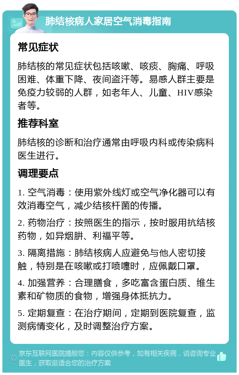 肺结核病人家居空气消毒指南 常见症状 肺结核的常见症状包括咳嗽、咳痰、胸痛、呼吸困难、体重下降、夜间盗汗等。易感人群主要是免疫力较弱的人群，如老年人、儿童、HIV感染者等。 推荐科室 肺结核的诊断和治疗通常由呼吸内科或传染病科医生进行。 调理要点 1. 空气消毒：使用紫外线灯或空气净化器可以有效消毒空气，减少结核杆菌的传播。 2. 药物治疗：按照医生的指示，按时服用抗结核药物，如异烟肼、利福平等。 3. 隔离措施：肺结核病人应避免与他人密切接触，特别是在咳嗽或打喷嚏时，应佩戴口罩。 4. 加强营养：合理膳食，多吃富含蛋白质、维生素和矿物质的食物，增强身体抵抗力。 5. 定期复查：在治疗期间，定期到医院复查，监测病情变化，及时调整治疗方案。