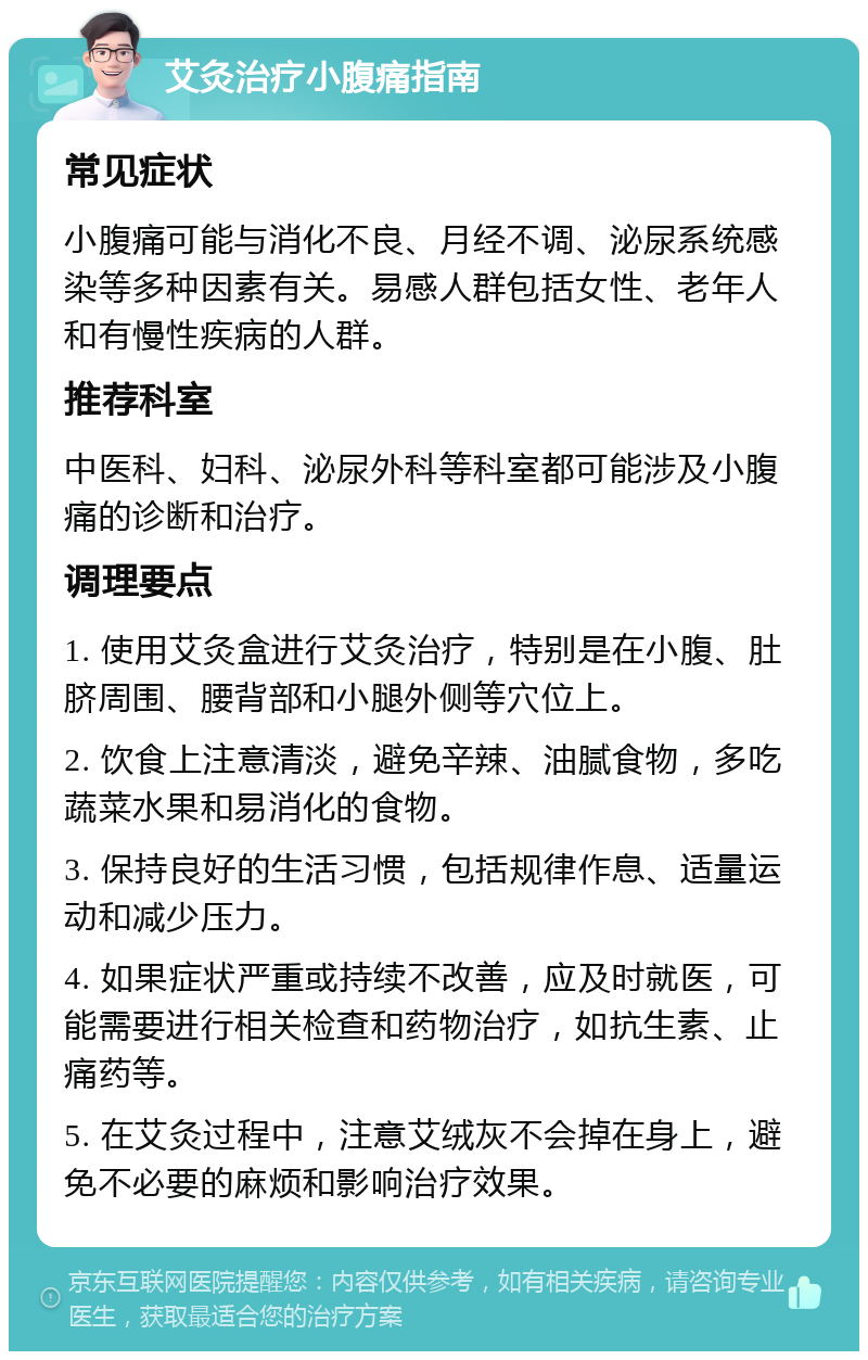 艾灸治疗小腹痛指南 常见症状 小腹痛可能与消化不良、月经不调、泌尿系统感染等多种因素有关。易感人群包括女性、老年人和有慢性疾病的人群。 推荐科室 中医科、妇科、泌尿外科等科室都可能涉及小腹痛的诊断和治疗。 调理要点 1. 使用艾灸盒进行艾灸治疗，特别是在小腹、肚脐周围、腰背部和小腿外侧等穴位上。 2. 饮食上注意清淡，避免辛辣、油腻食物，多吃蔬菜水果和易消化的食物。 3. 保持良好的生活习惯，包括规律作息、适量运动和减少压力。 4. 如果症状严重或持续不改善，应及时就医，可能需要进行相关检查和药物治疗，如抗生素、止痛药等。 5. 在艾灸过程中，注意艾绒灰不会掉在身上，避免不必要的麻烦和影响治疗效果。