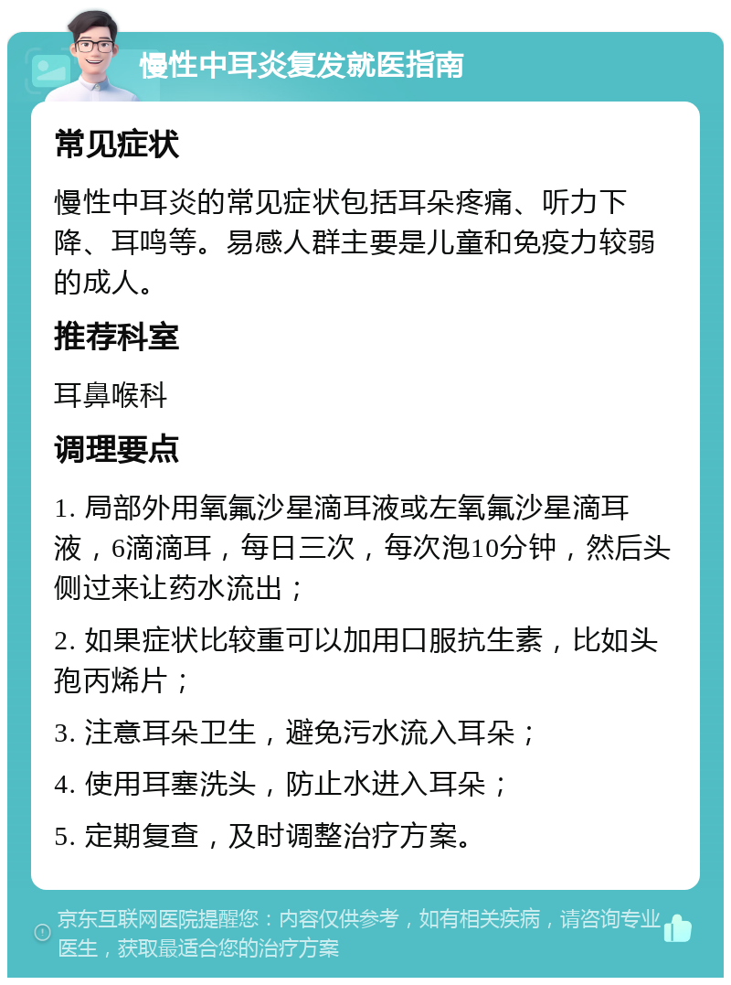 慢性中耳炎复发就医指南 常见症状 慢性中耳炎的常见症状包括耳朵疼痛、听力下降、耳鸣等。易感人群主要是儿童和免疫力较弱的成人。 推荐科室 耳鼻喉科 调理要点 1. 局部外用氧氟沙星滴耳液或左氧氟沙星滴耳液，6滴滴耳，每日三次，每次泡10分钟，然后头侧过来让药水流出； 2. 如果症状比较重可以加用口服抗生素，比如头孢丙烯片； 3. 注意耳朵卫生，避免污水流入耳朵； 4. 使用耳塞洗头，防止水进入耳朵； 5. 定期复查，及时调整治疗方案。