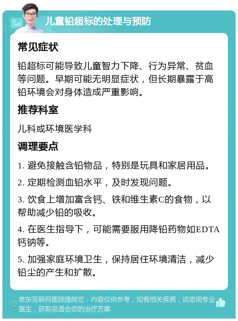 儿童铅超标的处理与预防 常见症状 铅超标可能导致儿童智力下降、行为异常、贫血等问题。早期可能无明显症状，但长期暴露于高铅环境会对身体造成严重影响。 推荐科室 儿科或环境医学科 调理要点 1. 避免接触含铅物品，特别是玩具和家居用品。 2. 定期检测血铅水平，及时发现问题。 3. 饮食上增加富含钙、铁和维生素C的食物，以帮助减少铅的吸收。 4. 在医生指导下，可能需要服用降铅药物如EDTA钙钠等。 5. 加强家庭环境卫生，保持居住环境清洁，减少铅尘的产生和扩散。