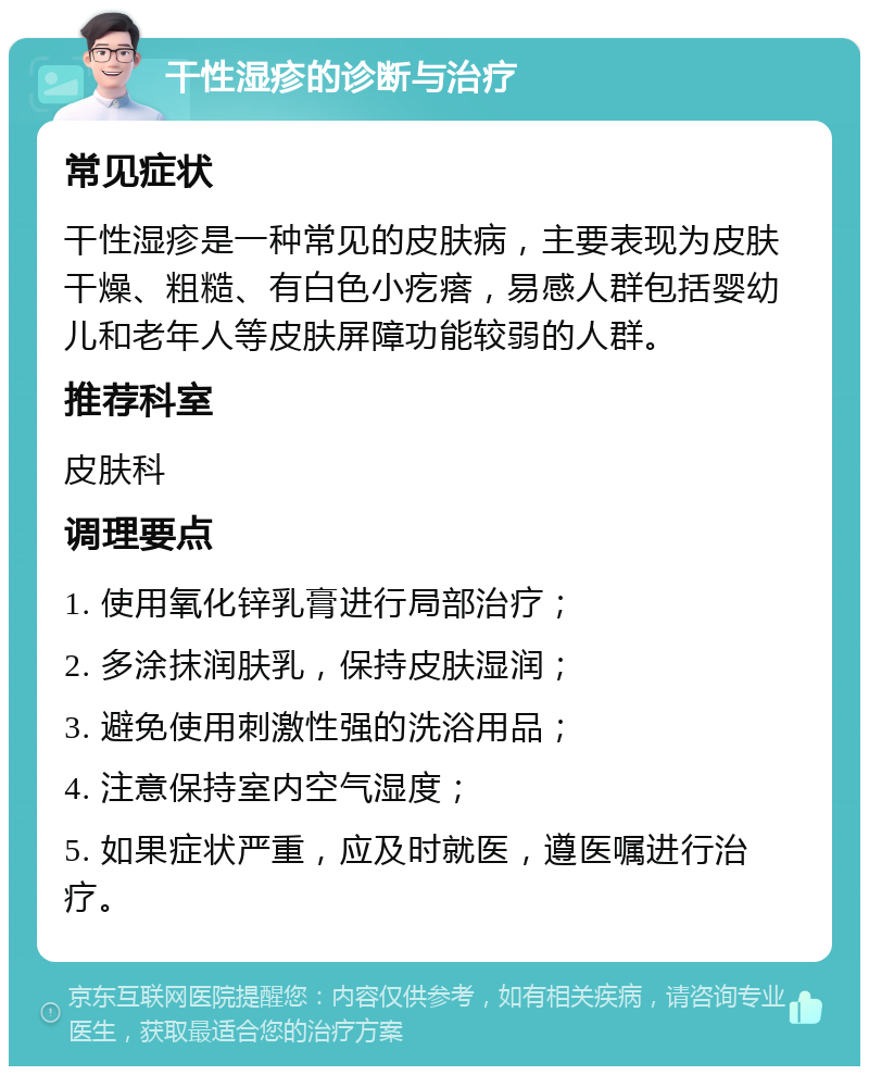 干性湿疹的诊断与治疗 常见症状 干性湿疹是一种常见的皮肤病，主要表现为皮肤干燥、粗糙、有白色小疙瘩，易感人群包括婴幼儿和老年人等皮肤屏障功能较弱的人群。 推荐科室 皮肤科 调理要点 1. 使用氧化锌乳膏进行局部治疗； 2. 多涂抹润肤乳，保持皮肤湿润； 3. 避免使用刺激性强的洗浴用品； 4. 注意保持室内空气湿度； 5. 如果症状严重，应及时就医，遵医嘱进行治疗。