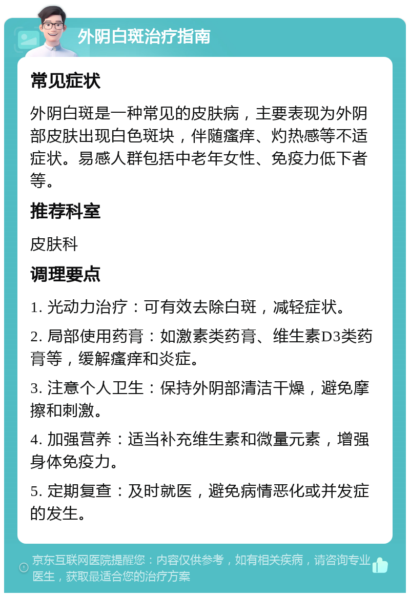 外阴白斑治疗指南 常见症状 外阴白斑是一种常见的皮肤病，主要表现为外阴部皮肤出现白色斑块，伴随瘙痒、灼热感等不适症状。易感人群包括中老年女性、免疫力低下者等。 推荐科室 皮肤科 调理要点 1. 光动力治疗：可有效去除白斑，减轻症状。 2. 局部使用药膏：如激素类药膏、维生素D3类药膏等，缓解瘙痒和炎症。 3. 注意个人卫生：保持外阴部清洁干燥，避免摩擦和刺激。 4. 加强营养：适当补充维生素和微量元素，增强身体免疫力。 5. 定期复查：及时就医，避免病情恶化或并发症的发生。