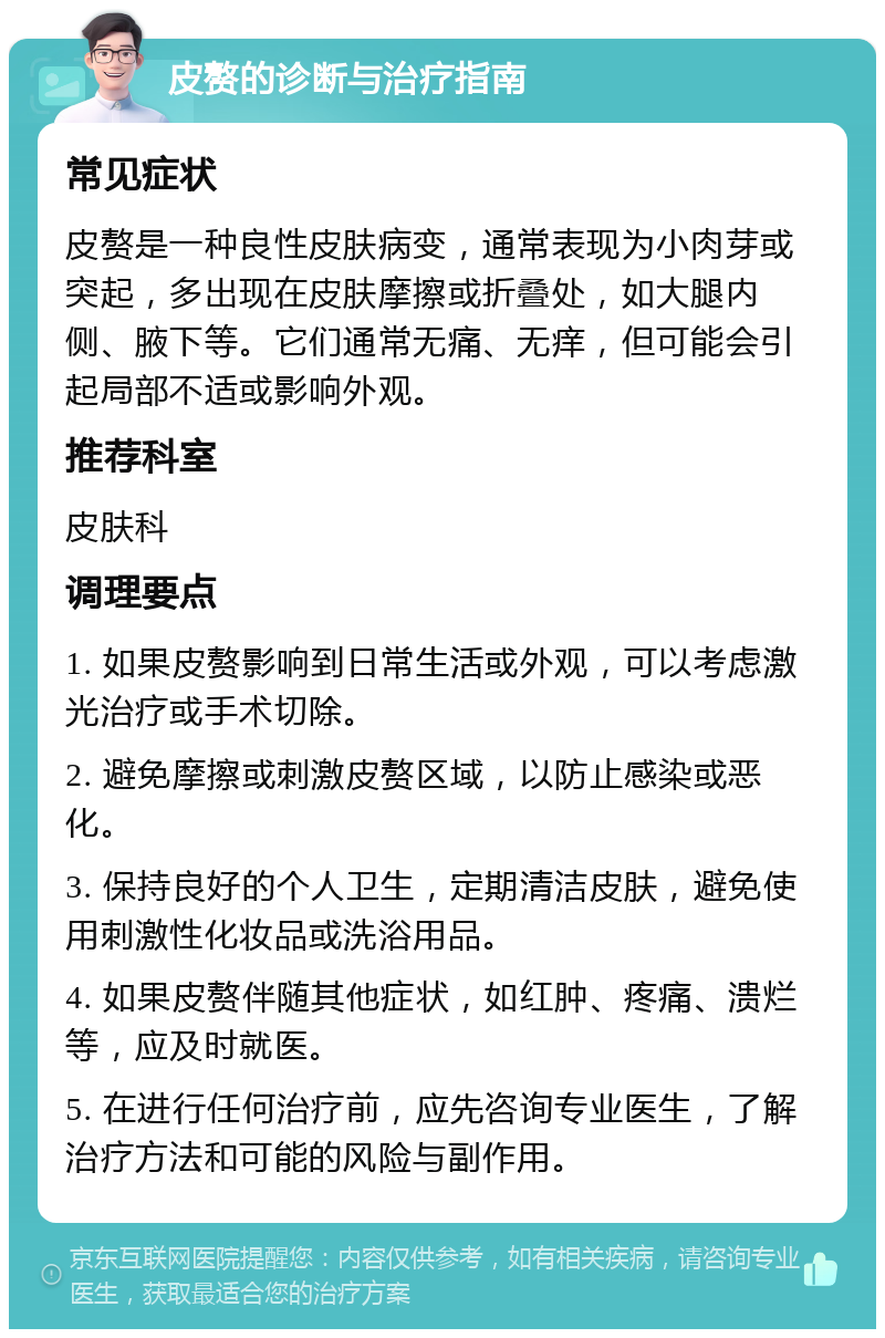 皮赘的诊断与治疗指南 常见症状 皮赘是一种良性皮肤病变，通常表现为小肉芽或突起，多出现在皮肤摩擦或折叠处，如大腿内侧、腋下等。它们通常无痛、无痒，但可能会引起局部不适或影响外观。 推荐科室 皮肤科 调理要点 1. 如果皮赘影响到日常生活或外观，可以考虑激光治疗或手术切除。 2. 避免摩擦或刺激皮赘区域，以防止感染或恶化。 3. 保持良好的个人卫生，定期清洁皮肤，避免使用刺激性化妆品或洗浴用品。 4. 如果皮赘伴随其他症状，如红肿、疼痛、溃烂等，应及时就医。 5. 在进行任何治疗前，应先咨询专业医生，了解治疗方法和可能的风险与副作用。