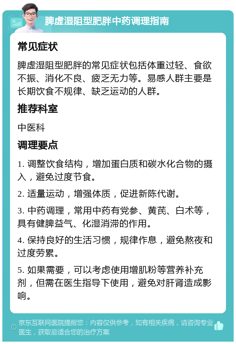 脾虚湿阻型肥胖中药调理指南 常见症状 脾虚湿阻型肥胖的常见症状包括体重过轻、食欲不振、消化不良、疲乏无力等。易感人群主要是长期饮食不规律、缺乏运动的人群。 推荐科室 中医科 调理要点 1. 调整饮食结构，增加蛋白质和碳水化合物的摄入，避免过度节食。 2. 适量运动，增强体质，促进新陈代谢。 3. 中药调理，常用中药有党参、黄芪、白术等，具有健脾益气、化湿消滞的作用。 4. 保持良好的生活习惯，规律作息，避免熬夜和过度劳累。 5. 如果需要，可以考虑使用增肌粉等营养补充剂，但需在医生指导下使用，避免对肝肾造成影响。