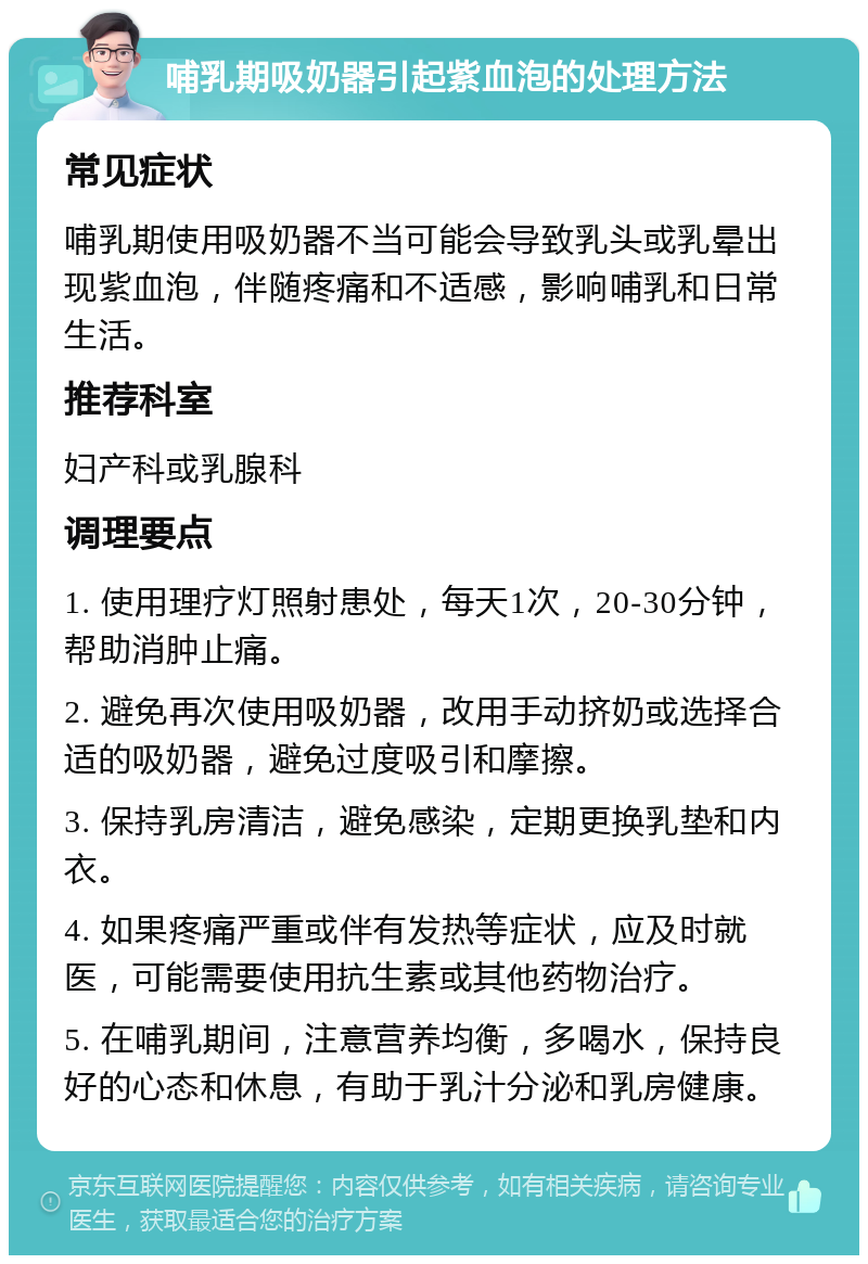 哺乳期吸奶器引起紫血泡的处理方法 常见症状 哺乳期使用吸奶器不当可能会导致乳头或乳晕出现紫血泡，伴随疼痛和不适感，影响哺乳和日常生活。 推荐科室 妇产科或乳腺科 调理要点 1. 使用理疗灯照射患处，每天1次，20-30分钟，帮助消肿止痛。 2. 避免再次使用吸奶器，改用手动挤奶或选择合适的吸奶器，避免过度吸引和摩擦。 3. 保持乳房清洁，避免感染，定期更换乳垫和内衣。 4. 如果疼痛严重或伴有发热等症状，应及时就医，可能需要使用抗生素或其他药物治疗。 5. 在哺乳期间，注意营养均衡，多喝水，保持良好的心态和休息，有助于乳汁分泌和乳房健康。