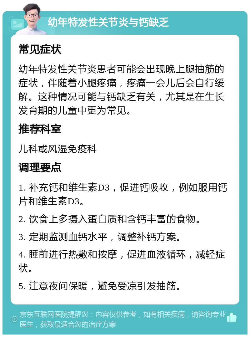 幼年特发性关节炎与钙缺乏 常见症状 幼年特发性关节炎患者可能会出现晚上腿抽筋的症状，伴随着小腿疼痛，疼痛一会儿后会自行缓解。这种情况可能与钙缺乏有关，尤其是在生长发育期的儿童中更为常见。 推荐科室 儿科或风湿免疫科 调理要点 1. 补充钙和维生素D3，促进钙吸收，例如服用钙片和维生素D3。 2. 饮食上多摄入蛋白质和含钙丰富的食物。 3. 定期监测血钙水平，调整补钙方案。 4. 睡前进行热敷和按摩，促进血液循环，减轻症状。 5. 注意夜间保暖，避免受凉引发抽筋。