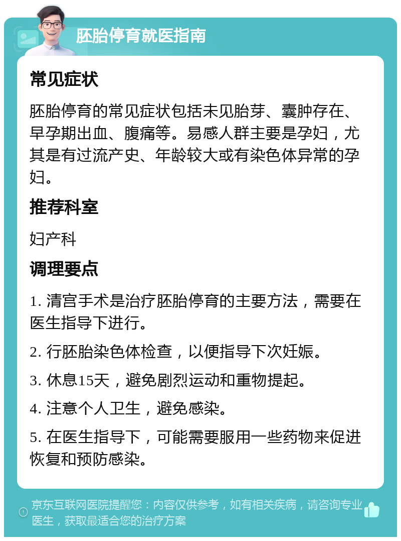 胚胎停育就医指南 常见症状 胚胎停育的常见症状包括未见胎芽、囊肿存在、早孕期出血、腹痛等。易感人群主要是孕妇，尤其是有过流产史、年龄较大或有染色体异常的孕妇。 推荐科室 妇产科 调理要点 1. 清宫手术是治疗胚胎停育的主要方法，需要在医生指导下进行。 2. 行胚胎染色体检查，以便指导下次妊娠。 3. 休息15天，避免剧烈运动和重物提起。 4. 注意个人卫生，避免感染。 5. 在医生指导下，可能需要服用一些药物来促进恢复和预防感染。