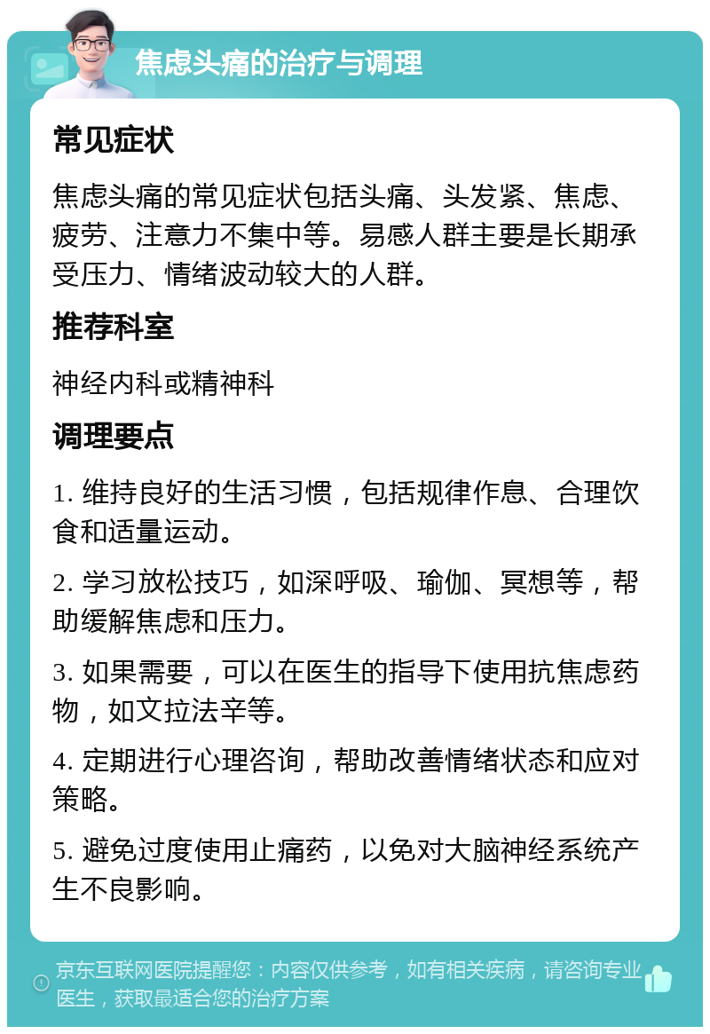 焦虑头痛的治疗与调理 常见症状 焦虑头痛的常见症状包括头痛、头发紧、焦虑、疲劳、注意力不集中等。易感人群主要是长期承受压力、情绪波动较大的人群。 推荐科室 神经内科或精神科 调理要点 1. 维持良好的生活习惯，包括规律作息、合理饮食和适量运动。 2. 学习放松技巧，如深呼吸、瑜伽、冥想等，帮助缓解焦虑和压力。 3. 如果需要，可以在医生的指导下使用抗焦虑药物，如文拉法辛等。 4. 定期进行心理咨询，帮助改善情绪状态和应对策略。 5. 避免过度使用止痛药，以免对大脑神经系统产生不良影响。