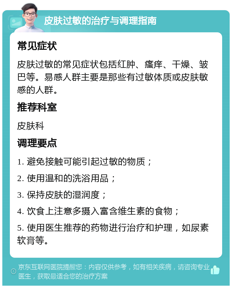 皮肤过敏的治疗与调理指南 常见症状 皮肤过敏的常见症状包括红肿、瘙痒、干燥、皱巴等。易感人群主要是那些有过敏体质或皮肤敏感的人群。 推荐科室 皮肤科 调理要点 1. 避免接触可能引起过敏的物质； 2. 使用温和的洗浴用品； 3. 保持皮肤的湿润度； 4. 饮食上注意多摄入富含维生素的食物； 5. 使用医生推荐的药物进行治疗和护理，如尿素软膏等。