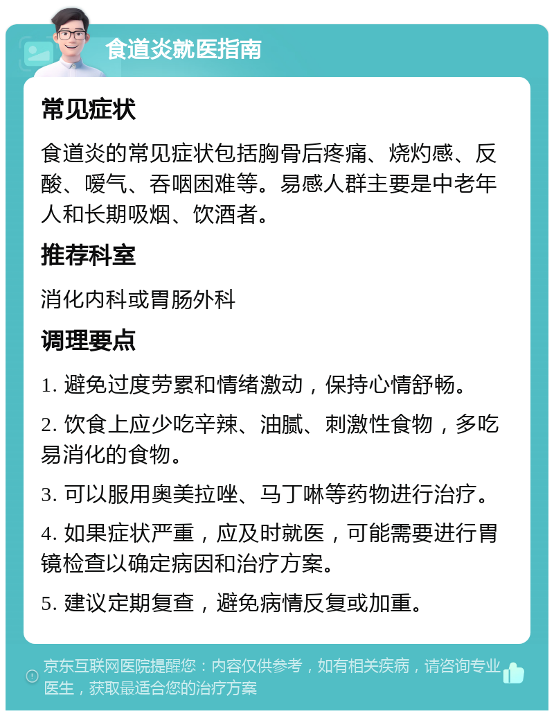 食道炎就医指南 常见症状 食道炎的常见症状包括胸骨后疼痛、烧灼感、反酸、嗳气、吞咽困难等。易感人群主要是中老年人和长期吸烟、饮酒者。 推荐科室 消化内科或胃肠外科 调理要点 1. 避免过度劳累和情绪激动，保持心情舒畅。 2. 饮食上应少吃辛辣、油腻、刺激性食物，多吃易消化的食物。 3. 可以服用奥美拉唑、马丁啉等药物进行治疗。 4. 如果症状严重，应及时就医，可能需要进行胃镜检查以确定病因和治疗方案。 5. 建议定期复查，避免病情反复或加重。