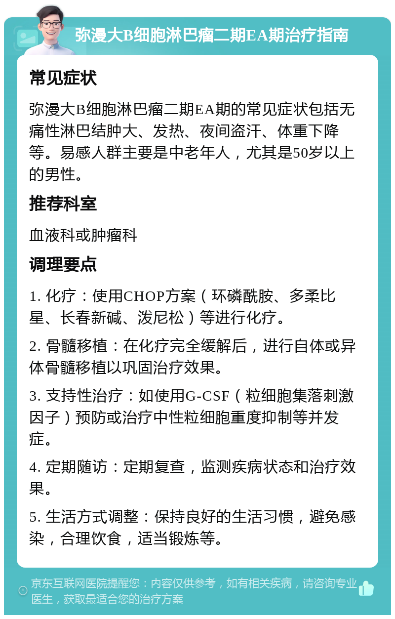 弥漫大B细胞淋巴瘤二期EA期治疗指南 常见症状 弥漫大B细胞淋巴瘤二期EA期的常见症状包括无痛性淋巴结肿大、发热、夜间盗汗、体重下降等。易感人群主要是中老年人，尤其是50岁以上的男性。 推荐科室 血液科或肿瘤科 调理要点 1. 化疗：使用CHOP方案（环磷酰胺、多柔比星、长春新碱、泼尼松）等进行化疗。 2. 骨髓移植：在化疗完全缓解后，进行自体或异体骨髓移植以巩固治疗效果。 3. 支持性治疗：如使用G-CSF（粒细胞集落刺激因子）预防或治疗中性粒细胞重度抑制等并发症。 4. 定期随访：定期复查，监测疾病状态和治疗效果。 5. 生活方式调整：保持良好的生活习惯，避免感染，合理饮食，适当锻炼等。