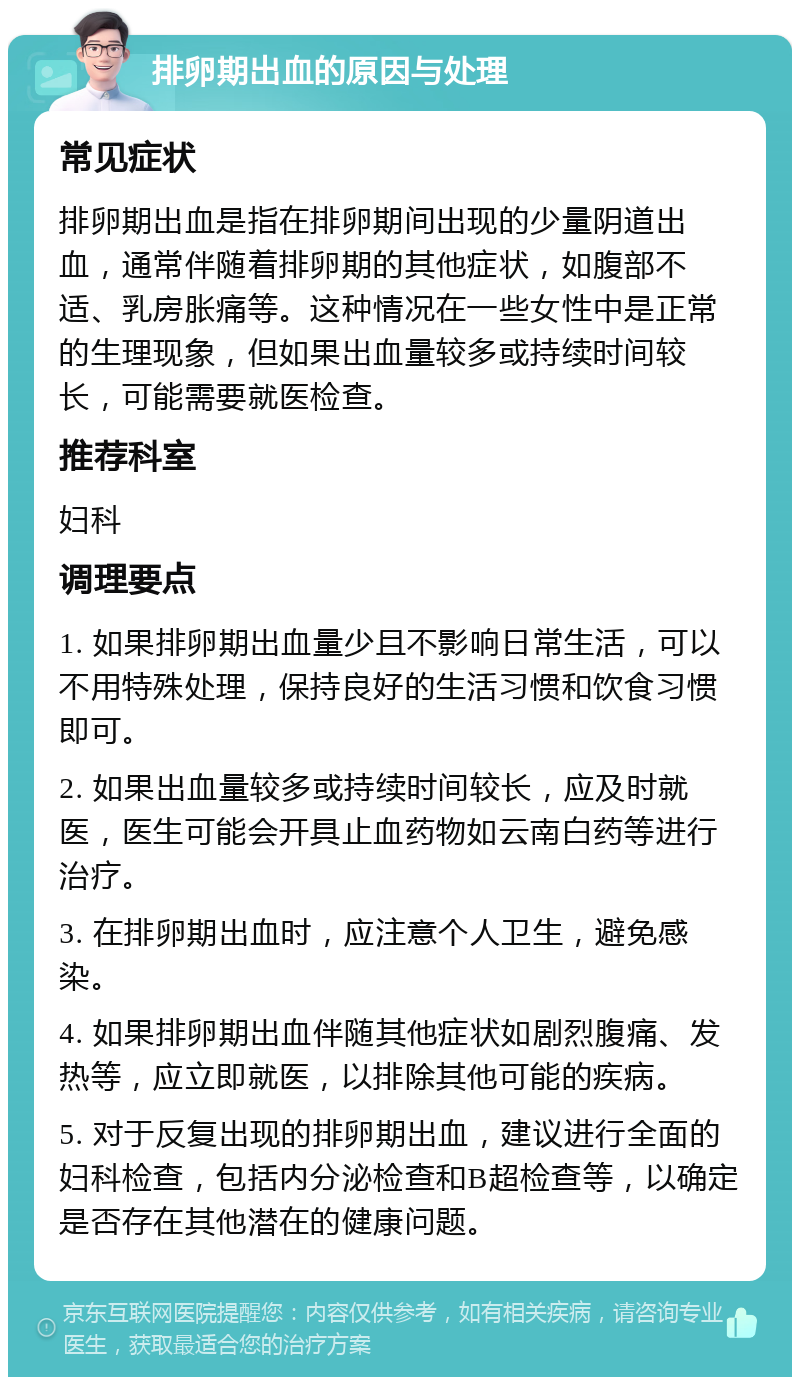 排卵期出血的原因与处理 常见症状 排卵期出血是指在排卵期间出现的少量阴道出血，通常伴随着排卵期的其他症状，如腹部不适、乳房胀痛等。这种情况在一些女性中是正常的生理现象，但如果出血量较多或持续时间较长，可能需要就医检查。 推荐科室 妇科 调理要点 1. 如果排卵期出血量少且不影响日常生活，可以不用特殊处理，保持良好的生活习惯和饮食习惯即可。 2. 如果出血量较多或持续时间较长，应及时就医，医生可能会开具止血药物如云南白药等进行治疗。 3. 在排卵期出血时，应注意个人卫生，避免感染。 4. 如果排卵期出血伴随其他症状如剧烈腹痛、发热等，应立即就医，以排除其他可能的疾病。 5. 对于反复出现的排卵期出血，建议进行全面的妇科检查，包括内分泌检查和B超检查等，以确定是否存在其他潜在的健康问题。