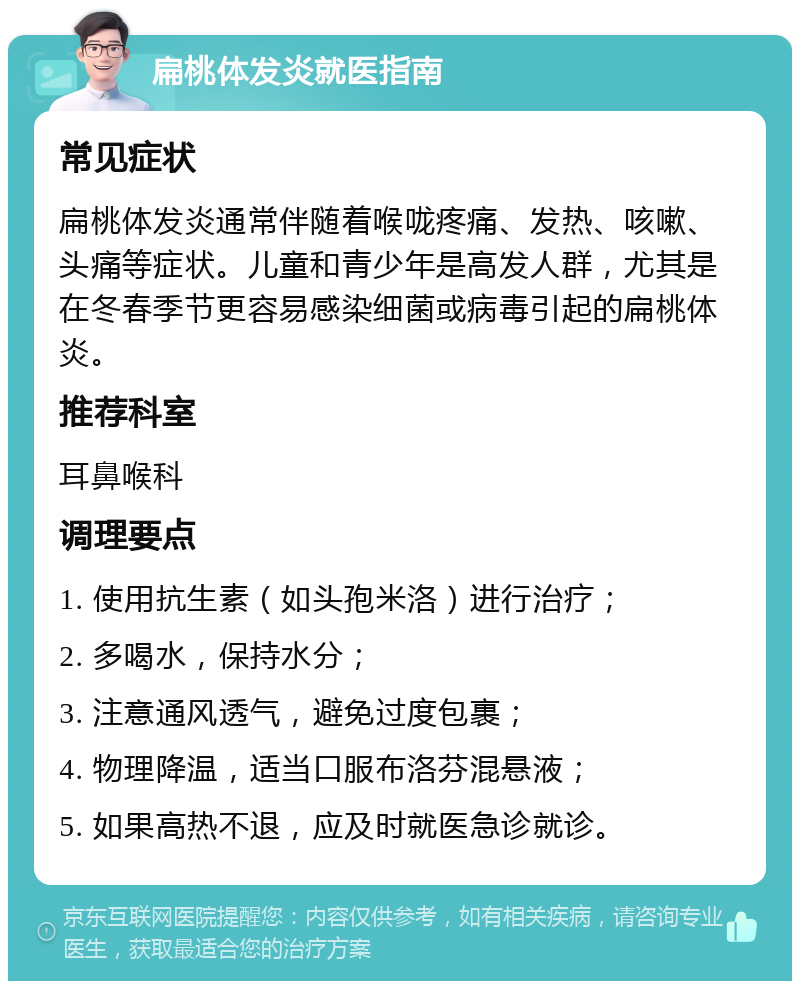 扁桃体发炎就医指南 常见症状 扁桃体发炎通常伴随着喉咙疼痛、发热、咳嗽、头痛等症状。儿童和青少年是高发人群，尤其是在冬春季节更容易感染细菌或病毒引起的扁桃体炎。 推荐科室 耳鼻喉科 调理要点 1. 使用抗生素（如头孢米洛）进行治疗； 2. 多喝水，保持水分； 3. 注意通风透气，避免过度包裹； 4. 物理降温，适当口服布洛芬混悬液； 5. 如果高热不退，应及时就医急诊就诊。