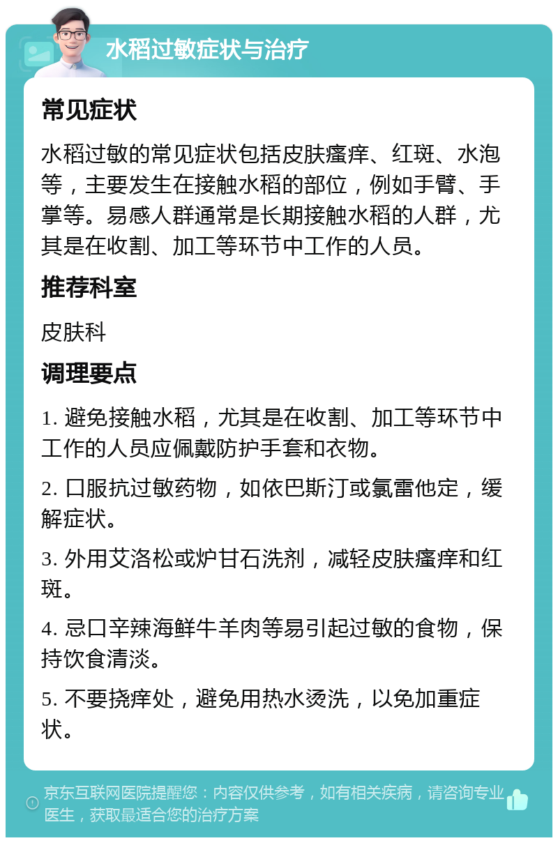 水稻过敏症状与治疗 常见症状 水稻过敏的常见症状包括皮肤瘙痒、红斑、水泡等，主要发生在接触水稻的部位，例如手臂、手掌等。易感人群通常是长期接触水稻的人群，尤其是在收割、加工等环节中工作的人员。 推荐科室 皮肤科 调理要点 1. 避免接触水稻，尤其是在收割、加工等环节中工作的人员应佩戴防护手套和衣物。 2. 口服抗过敏药物，如依巴斯汀或氯雷他定，缓解症状。 3. 外用艾洛松或炉甘石洗剂，减轻皮肤瘙痒和红斑。 4. 忌口辛辣海鲜牛羊肉等易引起过敏的食物，保持饮食清淡。 5. 不要挠痒处，避免用热水烫洗，以免加重症状。