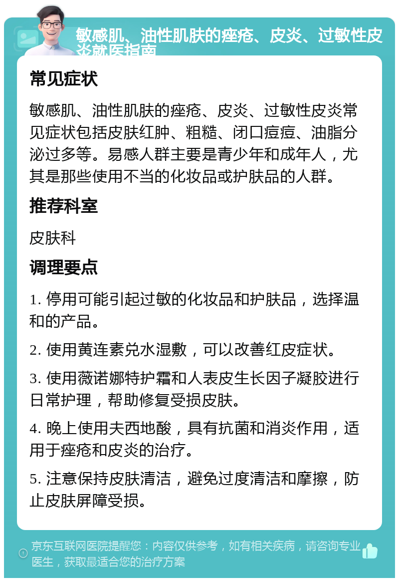 敏感肌、油性肌肤的痤疮、皮炎、过敏性皮炎就医指南 常见症状 敏感肌、油性肌肤的痤疮、皮炎、过敏性皮炎常见症状包括皮肤红肿、粗糙、闭口痘痘、油脂分泌过多等。易感人群主要是青少年和成年人，尤其是那些使用不当的化妆品或护肤品的人群。 推荐科室 皮肤科 调理要点 1. 停用可能引起过敏的化妆品和护肤品，选择温和的产品。 2. 使用黄连素兑水湿敷，可以改善红皮症状。 3. 使用薇诺娜特护霜和人表皮生长因子凝胶进行日常护理，帮助修复受损皮肤。 4. 晚上使用夫西地酸，具有抗菌和消炎作用，适用于痤疮和皮炎的治疗。 5. 注意保持皮肤清洁，避免过度清洁和摩擦，防止皮肤屏障受损。