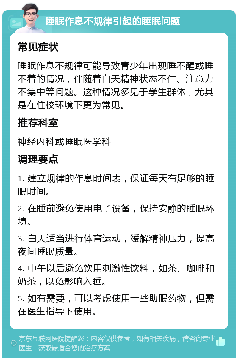 睡眠作息不规律引起的睡眠问题 常见症状 睡眠作息不规律可能导致青少年出现睡不醒或睡不着的情况，伴随着白天精神状态不佳、注意力不集中等问题。这种情况多见于学生群体，尤其是在住校环境下更为常见。 推荐科室 神经内科或睡眠医学科 调理要点 1. 建立规律的作息时间表，保证每天有足够的睡眠时间。 2. 在睡前避免使用电子设备，保持安静的睡眠环境。 3. 白天适当进行体育运动，缓解精神压力，提高夜间睡眠质量。 4. 中午以后避免饮用刺激性饮料，如茶、咖啡和奶茶，以免影响入睡。 5. 如有需要，可以考虑使用一些助眠药物，但需在医生指导下使用。