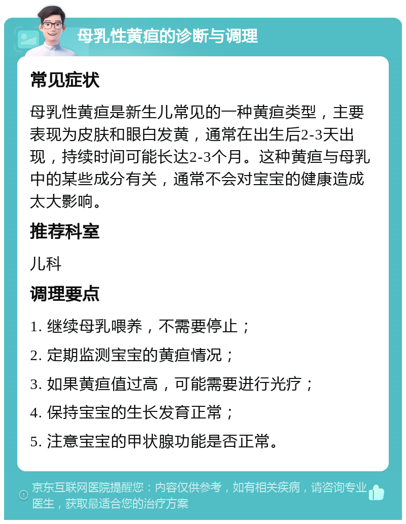 母乳性黄疸的诊断与调理 常见症状 母乳性黄疸是新生儿常见的一种黄疸类型，主要表现为皮肤和眼白发黄，通常在出生后2-3天出现，持续时间可能长达2-3个月。这种黄疸与母乳中的某些成分有关，通常不会对宝宝的健康造成太大影响。 推荐科室 儿科 调理要点 1. 继续母乳喂养，不需要停止； 2. 定期监测宝宝的黄疸情况； 3. 如果黄疸值过高，可能需要进行光疗； 4. 保持宝宝的生长发育正常； 5. 注意宝宝的甲状腺功能是否正常。