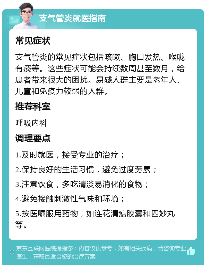 支气管炎就医指南 常见症状 支气管炎的常见症状包括咳嗽、胸口发热、喉咙有痰等。这些症状可能会持续数周甚至数月，给患者带来很大的困扰。易感人群主要是老年人、儿童和免疫力较弱的人群。 推荐科室 呼吸内科 调理要点 1.及时就医，接受专业的治疗； 2.保持良好的生活习惯，避免过度劳累； 3.注意饮食，多吃清淡易消化的食物； 4.避免接触刺激性气味和环境； 5.按医嘱服用药物，如连花清瘟胶囊和四妙丸等。