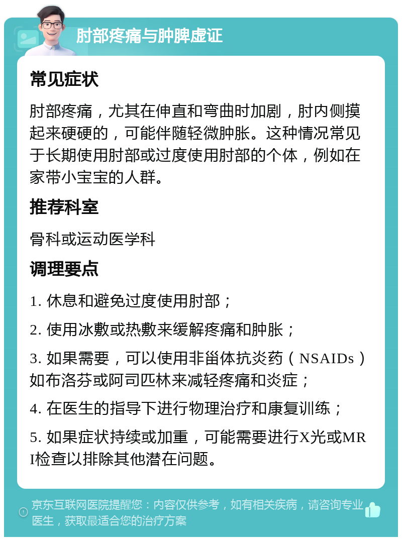 肘部疼痛与肿脾虚证 常见症状 肘部疼痛，尤其在伸直和弯曲时加剧，肘内侧摸起来硬硬的，可能伴随轻微肿胀。这种情况常见于长期使用肘部或过度使用肘部的个体，例如在家带小宝宝的人群。 推荐科室 骨科或运动医学科 调理要点 1. 休息和避免过度使用肘部； 2. 使用冰敷或热敷来缓解疼痛和肿胀； 3. 如果需要，可以使用非甾体抗炎药（NSAIDs）如布洛芬或阿司匹林来减轻疼痛和炎症； 4. 在医生的指导下进行物理治疗和康复训练； 5. 如果症状持续或加重，可能需要进行X光或MRI检查以排除其他潜在问题。