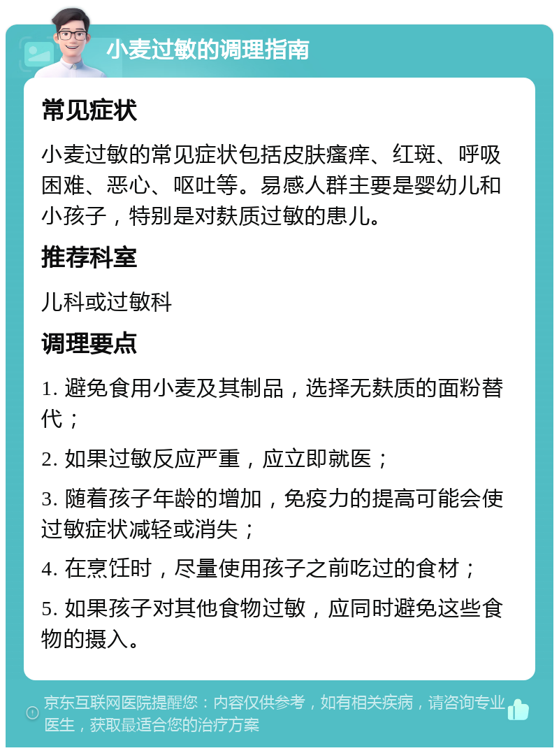 小麦过敏的调理指南 常见症状 小麦过敏的常见症状包括皮肤瘙痒、红斑、呼吸困难、恶心、呕吐等。易感人群主要是婴幼儿和小孩子，特别是对麸质过敏的患儿。 推荐科室 儿科或过敏科 调理要点 1. 避免食用小麦及其制品，选择无麸质的面粉替代； 2. 如果过敏反应严重，应立即就医； 3. 随着孩子年龄的增加，免疫力的提高可能会使过敏症状减轻或消失； 4. 在烹饪时，尽量使用孩子之前吃过的食材； 5. 如果孩子对其他食物过敏，应同时避免这些食物的摄入。