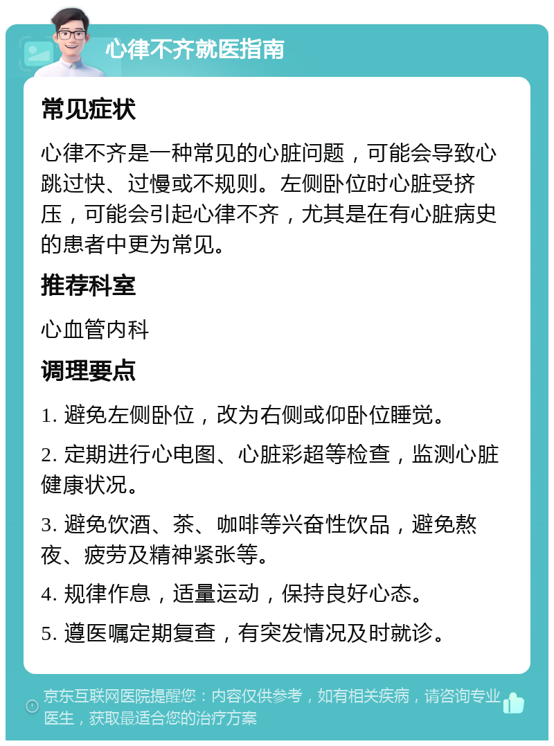 心律不齐就医指南 常见症状 心律不齐是一种常见的心脏问题，可能会导致心跳过快、过慢或不规则。左侧卧位时心脏受挤压，可能会引起心律不齐，尤其是在有心脏病史的患者中更为常见。 推荐科室 心血管内科 调理要点 1. 避免左侧卧位，改为右侧或仰卧位睡觉。 2. 定期进行心电图、心脏彩超等检查，监测心脏健康状况。 3. 避免饮酒、茶、咖啡等兴奋性饮品，避免熬夜、疲劳及精神紧张等。 4. 规律作息，适量运动，保持良好心态。 5. 遵医嘱定期复查，有突发情况及时就诊。