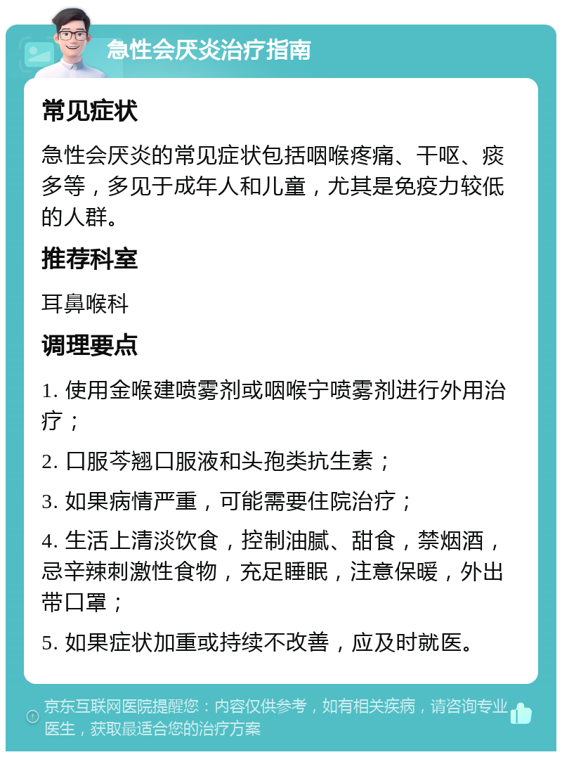 急性会厌炎治疗指南 常见症状 急性会厌炎的常见症状包括咽喉疼痛、干呕、痰多等，多见于成年人和儿童，尤其是免疫力较低的人群。 推荐科室 耳鼻喉科 调理要点 1. 使用金喉建喷雾剂或咽喉宁喷雾剂进行外用治疗； 2. 口服芩翘口服液和头孢类抗生素； 3. 如果病情严重，可能需要住院治疗； 4. 生活上清淡饮食，控制油腻、甜食，禁烟酒，忌辛辣刺激性食物，充足睡眠，注意保暖，外出带口罩； 5. 如果症状加重或持续不改善，应及时就医。