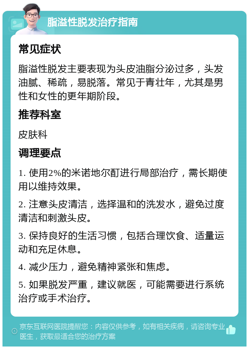 脂溢性脱发治疗指南 常见症状 脂溢性脱发主要表现为头皮油脂分泌过多，头发油腻、稀疏，易脱落。常见于青壮年，尤其是男性和女性的更年期阶段。 推荐科室 皮肤科 调理要点 1. 使用2%的米诺地尔酊进行局部治疗，需长期使用以维持效果。 2. 注意头皮清洁，选择温和的洗发水，避免过度清洁和刺激头皮。 3. 保持良好的生活习惯，包括合理饮食、适量运动和充足休息。 4. 减少压力，避免精神紧张和焦虑。 5. 如果脱发严重，建议就医，可能需要进行系统治疗或手术治疗。