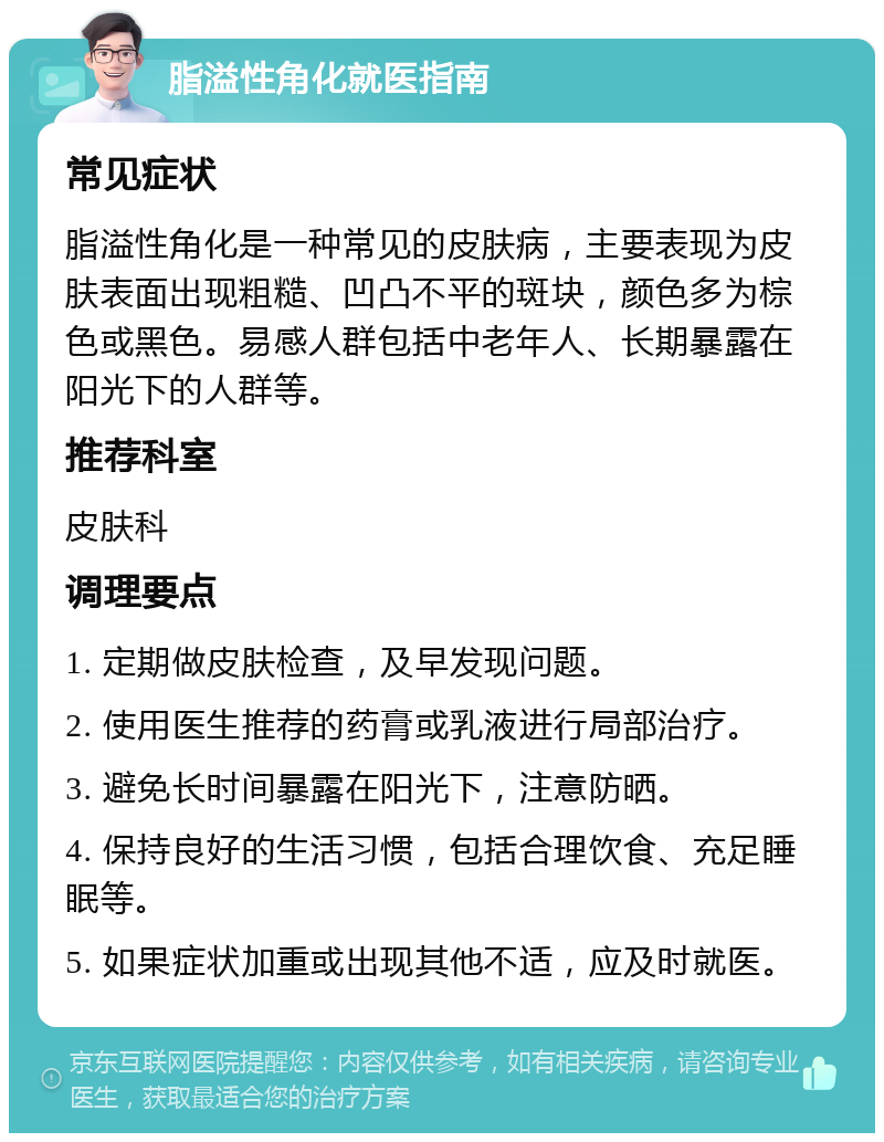 脂溢性角化就医指南 常见症状 脂溢性角化是一种常见的皮肤病，主要表现为皮肤表面出现粗糙、凹凸不平的斑块，颜色多为棕色或黑色。易感人群包括中老年人、长期暴露在阳光下的人群等。 推荐科室 皮肤科 调理要点 1. 定期做皮肤检查，及早发现问题。 2. 使用医生推荐的药膏或乳液进行局部治疗。 3. 避免长时间暴露在阳光下，注意防晒。 4. 保持良好的生活习惯，包括合理饮食、充足睡眠等。 5. 如果症状加重或出现其他不适，应及时就医。