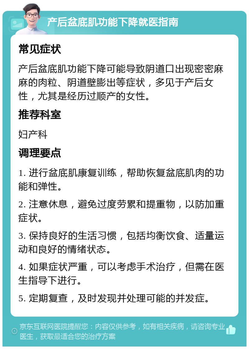 产后盆底肌功能下降就医指南 常见症状 产后盆底肌功能下降可能导致阴道口出现密密麻麻的肉粒、阴道壁膨出等症状，多见于产后女性，尤其是经历过顺产的女性。 推荐科室 妇产科 调理要点 1. 进行盆底肌康复训练，帮助恢复盆底肌肉的功能和弹性。 2. 注意休息，避免过度劳累和提重物，以防加重症状。 3. 保持良好的生活习惯，包括均衡饮食、适量运动和良好的情绪状态。 4. 如果症状严重，可以考虑手术治疗，但需在医生指导下进行。 5. 定期复查，及时发现并处理可能的并发症。