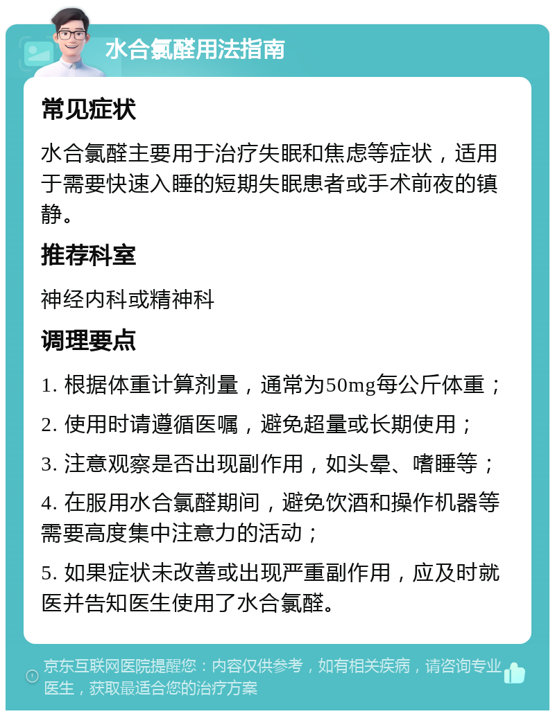 水合氯醛用法指南 常见症状 水合氯醛主要用于治疗失眠和焦虑等症状，适用于需要快速入睡的短期失眠患者或手术前夜的镇静。 推荐科室 神经内科或精神科 调理要点 1. 根据体重计算剂量，通常为50mg每公斤体重； 2. 使用时请遵循医嘱，避免超量或长期使用； 3. 注意观察是否出现副作用，如头晕、嗜睡等； 4. 在服用水合氯醛期间，避免饮酒和操作机器等需要高度集中注意力的活动； 5. 如果症状未改善或出现严重副作用，应及时就医并告知医生使用了水合氯醛。