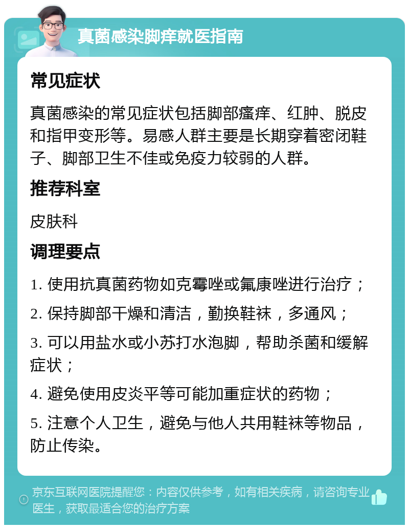 真菌感染脚痒就医指南 常见症状 真菌感染的常见症状包括脚部瘙痒、红肿、脱皮和指甲变形等。易感人群主要是长期穿着密闭鞋子、脚部卫生不佳或免疫力较弱的人群。 推荐科室 皮肤科 调理要点 1. 使用抗真菌药物如克霉唑或氟康唑进行治疗； 2. 保持脚部干燥和清洁，勤换鞋袜，多通风； 3. 可以用盐水或小苏打水泡脚，帮助杀菌和缓解症状； 4. 避免使用皮炎平等可能加重症状的药物； 5. 注意个人卫生，避免与他人共用鞋袜等物品，防止传染。