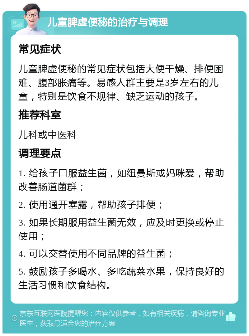 儿童脾虚便秘的治疗与调理 常见症状 儿童脾虚便秘的常见症状包括大便干燥、排便困难、腹部胀痛等。易感人群主要是3岁左右的儿童，特别是饮食不规律、缺乏运动的孩子。 推荐科室 儿科或中医科 调理要点 1. 给孩子口服益生菌，如纽曼斯或妈咪爱，帮助改善肠道菌群； 2. 使用通开塞露，帮助孩子排便； 3. 如果长期服用益生菌无效，应及时更换或停止使用； 4. 可以交替使用不同品牌的益生菌； 5. 鼓励孩子多喝水、多吃蔬菜水果，保持良好的生活习惯和饮食结构。