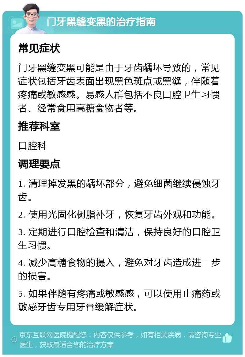 门牙黑缝变黑的治疗指南 常见症状 门牙黑缝变黑可能是由于牙齿龋坏导致的，常见症状包括牙齿表面出现黑色斑点或黑缝，伴随着疼痛或敏感感。易感人群包括不良口腔卫生习惯者、经常食用高糖食物者等。 推荐科室 口腔科 调理要点 1. 清理掉发黑的龋坏部分，避免细菌继续侵蚀牙齿。 2. 使用光固化树脂补牙，恢复牙齿外观和功能。 3. 定期进行口腔检查和清洁，保持良好的口腔卫生习惯。 4. 减少高糖食物的摄入，避免对牙齿造成进一步的损害。 5. 如果伴随有疼痛或敏感感，可以使用止痛药或敏感牙齿专用牙膏缓解症状。