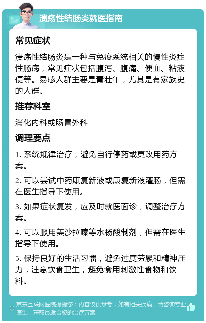 溃疡性结肠炎就医指南 常见症状 溃疡性结肠炎是一种与免疫系统相关的慢性炎症性肠病，常见症状包括腹泻、腹痛、便血、粘液便等。易感人群主要是青壮年，尤其是有家族史的人群。 推荐科室 消化内科或肠胃外科 调理要点 1. 系统规律治疗，避免自行停药或更改用药方案。 2. 可以尝试中药康复新液或康复新液灌肠，但需在医生指导下使用。 3. 如果症状复发，应及时就医面诊，调整治疗方案。 4. 可以服用美沙拉嗪等水杨酸制剂，但需在医生指导下使用。 5. 保持良好的生活习惯，避免过度劳累和精神压力，注意饮食卫生，避免食用刺激性食物和饮料。