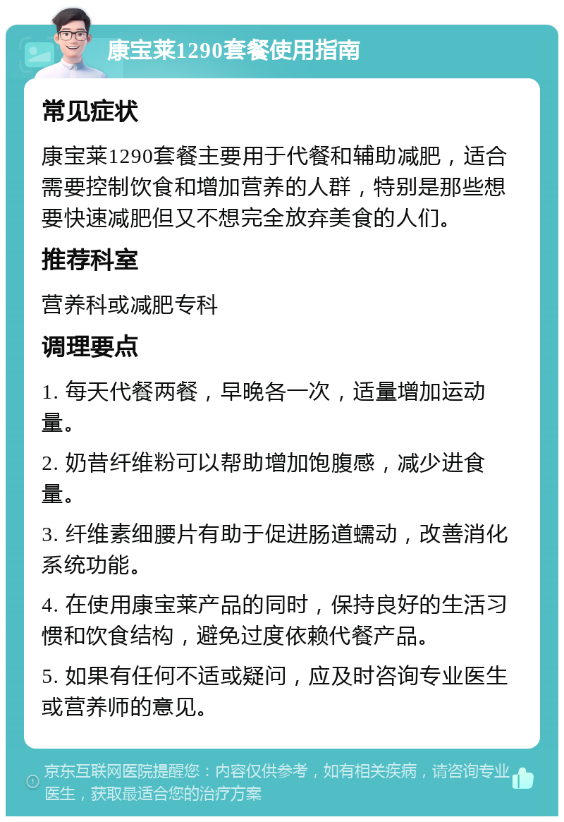 康宝莱1290套餐使用指南 常见症状 康宝莱1290套餐主要用于代餐和辅助减肥，适合需要控制饮食和增加营养的人群，特别是那些想要快速减肥但又不想完全放弃美食的人们。 推荐科室 营养科或减肥专科 调理要点 1. 每天代餐两餐，早晚各一次，适量增加运动量。 2. 奶昔纤维粉可以帮助增加饱腹感，减少进食量。 3. 纤维素细腰片有助于促进肠道蠕动，改善消化系统功能。 4. 在使用康宝莱产品的同时，保持良好的生活习惯和饮食结构，避免过度依赖代餐产品。 5. 如果有任何不适或疑问，应及时咨询专业医生或营养师的意见。