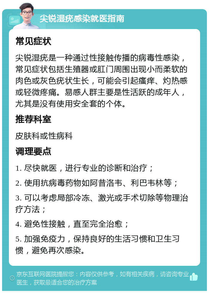 尖锐湿疣感染就医指南 常见症状 尖锐湿疣是一种通过性接触传播的病毒性感染，常见症状包括生殖器或肛门周围出现小而柔软的肉色或灰色疣状生长，可能会引起瘙痒、灼热感或轻微疼痛。易感人群主要是性活跃的成年人，尤其是没有使用安全套的个体。 推荐科室 皮肤科或性病科 调理要点 1. 尽快就医，进行专业的诊断和治疗； 2. 使用抗病毒药物如阿昔洛韦、利巴韦林等； 3. 可以考虑局部冷冻、激光或手术切除等物理治疗方法； 4. 避免性接触，直至完全治愈； 5. 加强免疫力，保持良好的生活习惯和卫生习惯，避免再次感染。